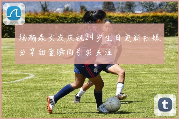 杨瀚森女友庆祝24岁生日更新社媒分享甜蜜瞬间引发关注