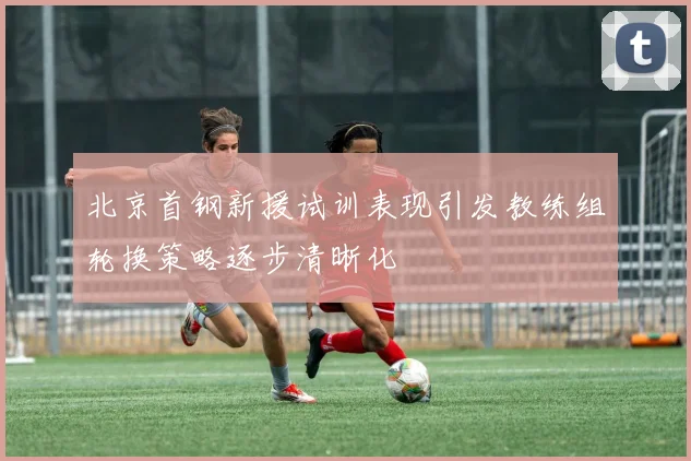 北京首钢新援试训表现引发教练组轮换策略逐步清晰化