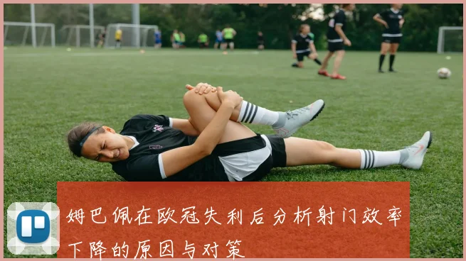 姆巴佩在欧冠失利后分析射门效率下降的原因与对策