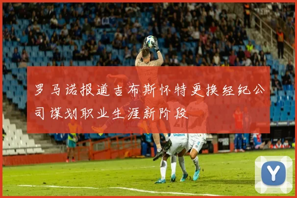 罗马诺报道吉布斯怀特更换经纪公司谋划职业生涯新阶段